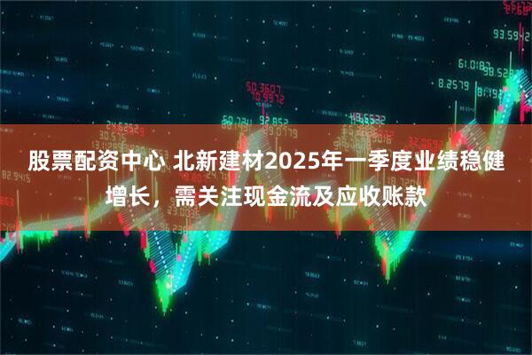 股票配資中心 北新建材2025年一季度業(yè)績(jī)穩(wěn)健增長(zhǎng)，需關(guān)注現(xiàn)金流及應(yīng)收賬款