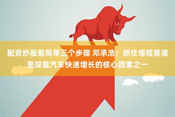 配資炒股最簡單三個(gè)步驟 鄧承浩：抓住增程賽道是深藍(lán)汽車快速增長的核心因素之一