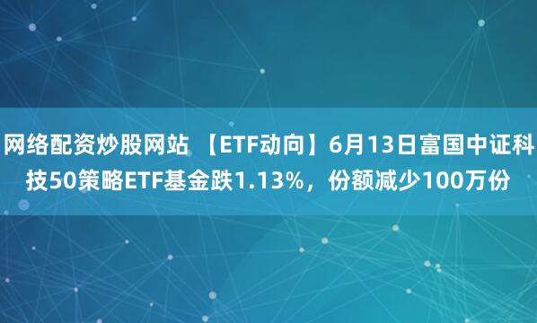網(wǎng)絡(luò)配資炒股網(wǎng)站 【ETF動(dòng)向】6月13日富國中證科技50策略ETF基金跌1.13%，份額減少100萬份