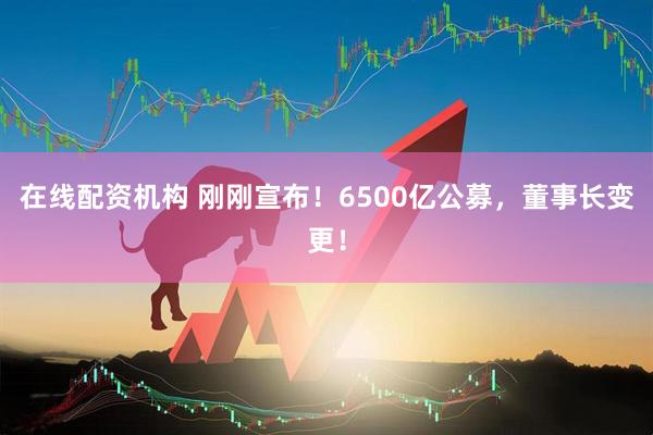 在線配資機(jī)構(gòu) 剛剛宣布！6500億公募，董事長變更！
